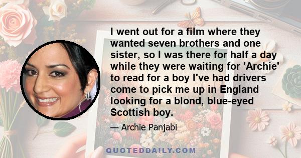 I went out for a film where they wanted seven brothers and one sister, so I was there for half a day while they were waiting for 'Archie' to read for a boy I've had drivers come to pick me up in England looking for a