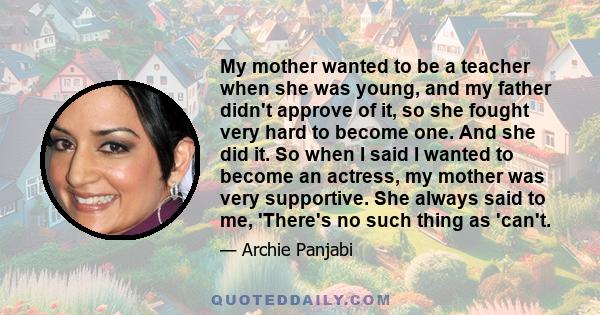 My mother wanted to be a teacher when she was young, and my father didn't approve of it, so she fought very hard to become one. And she did it. So when I said I wanted to become an actress, my mother was very