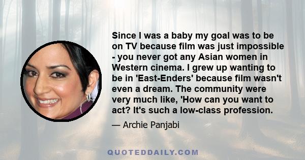 Since I was a baby my goal was to be on TV because film was just impossible - you never got any Asian women in Western cinema. I grew up wanting to be in 'East-Enders' because film wasn't even a dream. The community