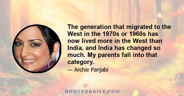 The generation that migrated to the West in the 1970s or 1960s has now lived more in the West than India, and India has changed so much. My parents fall into that category.