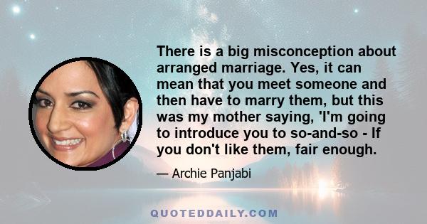 There is a big misconception about arranged marriage. Yes, it can mean that you meet someone and then have to marry them, but this was my mother saying, 'I'm going to introduce you to so-and-so - If you don't like them, 