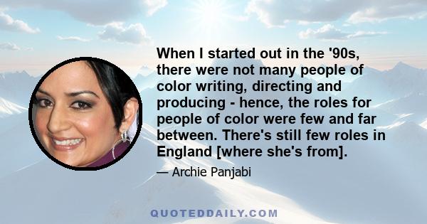 When I started out in the '90s, there were not many people of color writing, directing and producing - hence, the roles for people of color were few and far between. There's still few roles in England [where she's from].