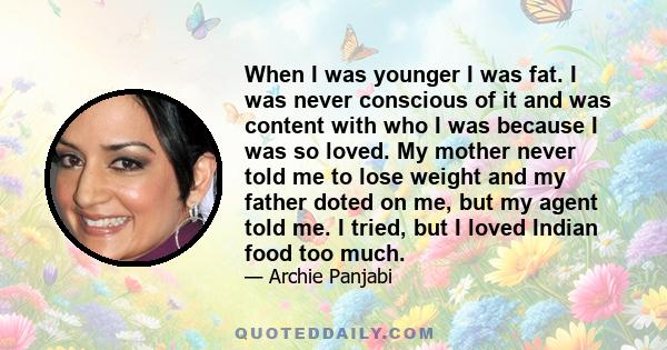 When I was younger I was fat. I was never conscious of it and was content with who I was because I was so loved. My mother never told me to lose weight and my father doted on me, but my agent told me. I tried, but I