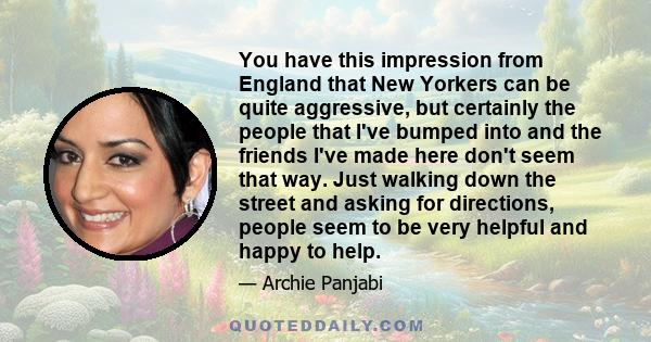 You have this impression from England that New Yorkers can be quite aggressive, but certainly the people that I've bumped into and the friends I've made here don't seem that way. Just walking down the street and asking