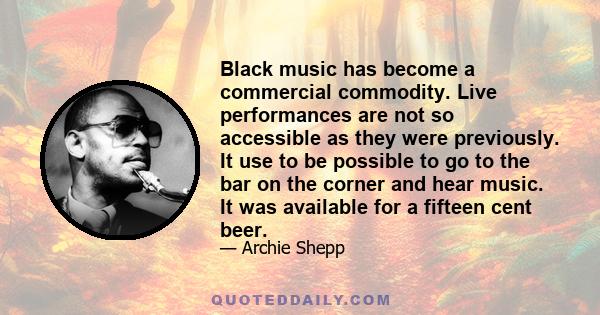 Black music has become a commercial commodity. Live performances are not so accessible as they were previously. It use to be possible to go to the bar on the corner and hear music. It was available for a fifteen cent