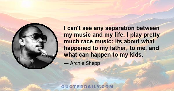 I can't see any separation between my music and my life. I play pretty much race music: its about what happened to my father, to me, and what can happen to my kids.