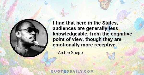 I find that here in the States, audiences are generally less knowledgeable, from the cognitive point of view, though they are emotionally more receptive.