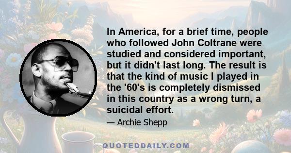 In America, for a brief time, people who followed John Coltrane were studied and considered important, but it didn't last long. The result is that the kind of music I played in the '60's is completely dismissed in this