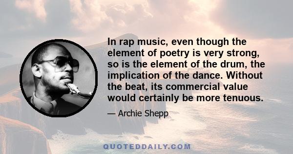 In rap music, even though the element of poetry is very strong, so is the element of the drum, the implication of the dance. Without the beat, its commercial value would certainly be more tenuous.