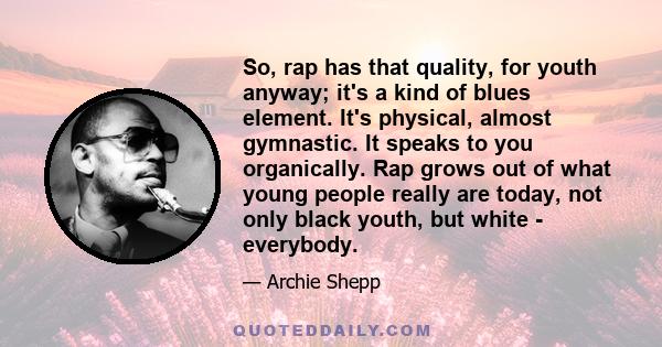 So, rap has that quality, for youth anyway; it's a kind of blues element. It's physical, almost gymnastic. It speaks to you organically. Rap grows out of what young people really are today, not only black youth, but