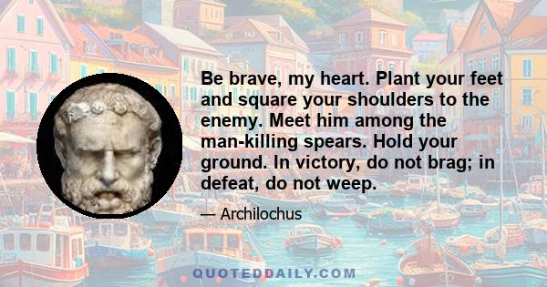 Be brave, my heart. Plant your feet and square your shoulders to the enemy. Meet him among the man-killing spears. Hold your ground. In victory, do not brag; in defeat, do not weep.