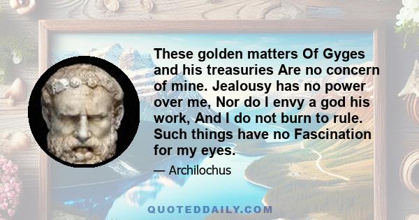 These golden matters Of Gyges and his treasuries Are no concern of mine. Jealousy has no power over me, Nor do I envy a god his work, And I do not burn to rule. Such things have no Fascination for my eyes.