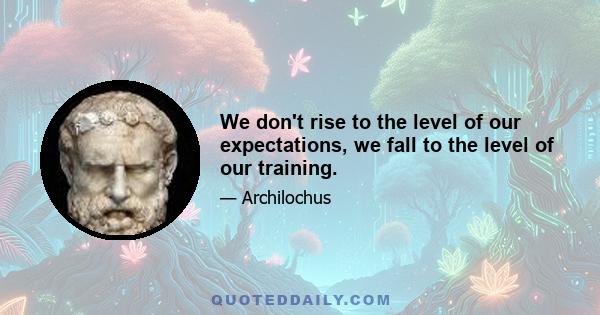 We don't rise to the level of our expectations, we fall to the level of our training.