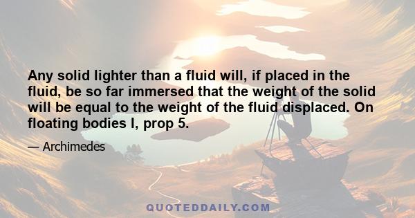 Any solid lighter than a fluid will, if placed in the fluid, be so far immersed that the weight of the solid will be equal to the weight of the fluid displaced. On floating bodies I, prop 5.