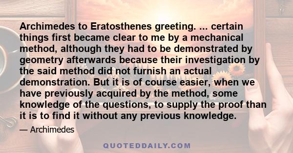 Archimedes to Eratosthenes greeting. ... certain things first became clear to me by a mechanical method, although they had to be demonstrated by geometry afterwards because their investigation by the said method did not 