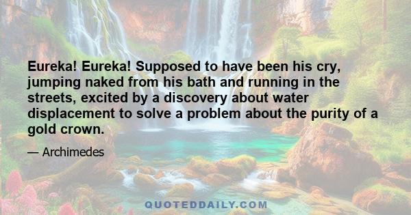 Eureka! Eureka! Supposed to have been his cry, jumping naked from his bath and running in the streets, excited by a discovery about water displacement to solve a problem about the purity of a gold crown.