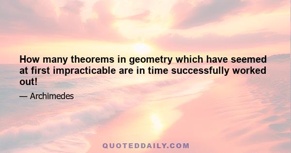 How many theorems in geometry which have seemed at first impracticable are in time successfully worked out!