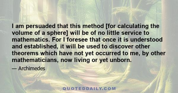 I am persuaded that this method [for calculating the volume of a sphere] will be of no little service to mathematics. For I foresee that once it is understood and established, it will be used to discover other theorems