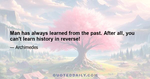 Man has always learned from the past. After all, you can't learn history in reverse!