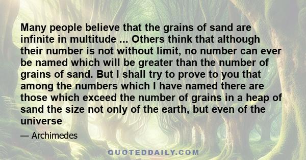 Many people believe that the grains of sand are infinite in multitude ... Others think that although their number is not without limit, no number can ever be named which will be greater than the number of grains of