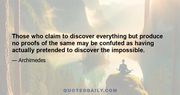 Those who claim to discover everything but produce no proofs of the same may be confuted as having actually pretended to discover the impossible.