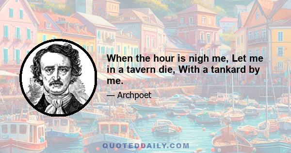 When the hour is nigh me, Let me in a tavern die, With a tankard by me.