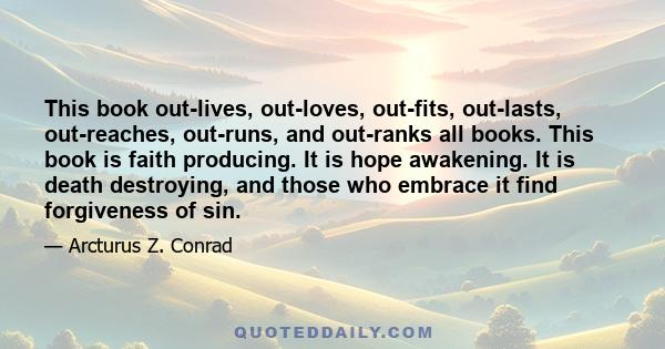 This book out-lives, out-loves, out-fits, out-lasts, out-reaches, out-runs, and out-ranks all books. This book is faith producing. It is hope awakening. It is death destroying, and those who embrace it find forgiveness