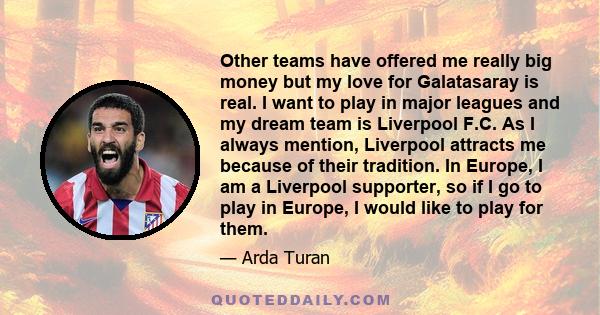 Other teams have offered me really big money but my love for Galatasaray is real. I want to play in major leagues and my dream team is Liverpool F.C. As I always mention, Liverpool attracts me because of their