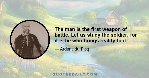 The man is the first weapon of battle. Let us study the soldier, for it is he who brings reality to it.