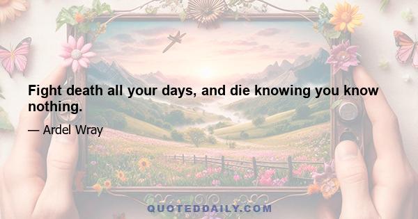 Fight death all your days, and die knowing you know nothing.