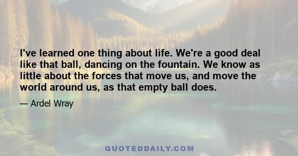 I've learned one thing about life. We're a good deal like that ball, dancing on the fountain. We know as little about the forces that move us, and move the world around us, as that empty ball does.