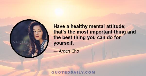 Have a healthy mental attitude; that's the most important thing and the best thing you can do for yourself.