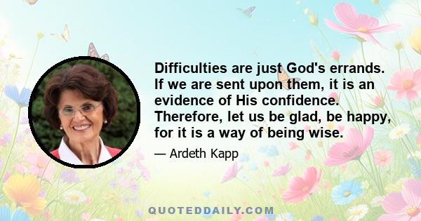 Difficulties are just God's errands. If we are sent upon them, it is an evidence of His confidence. Therefore, let us be glad, be happy, for it is a way of being wise.