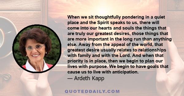 When we sit thoughtfully pondering in a quiet place and the Spirit speaks to us, there will come into our hearts and souls the things that are truly our greatest desires, those things that are more important in the long 