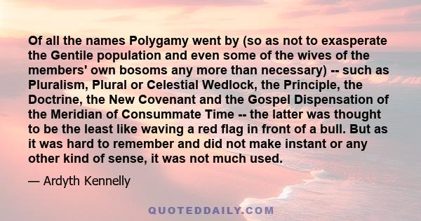 Of all the names Polygamy went by (so as not to exasperate the Gentile population and even some of the wives of the members' own bosoms any more than necessary) -- such as Pluralism, Plural or Celestial Wedlock, the