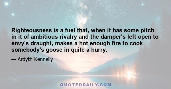 Righteousness is a fuel that, when it has some pitch in it of ambitious rivalry and the damper's left open to envy's draught, makes a hot enough fire to cook somebody's goose in quite a hurry.