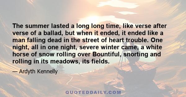 The summer lasted a long long time, like verse after verse of a ballad, but when it ended, it ended like a man falling dead in the street of heart trouble. One night, all in one night, severe winter came, a white horse