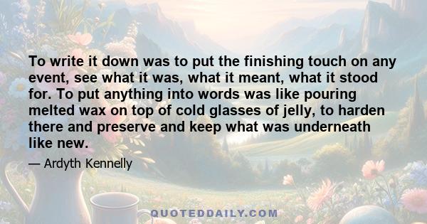 To write it down was to put the finishing touch on any event, see what it was, what it meant, what it stood for. To put anything into words was like pouring melted wax on top of cold glasses of jelly, to harden there