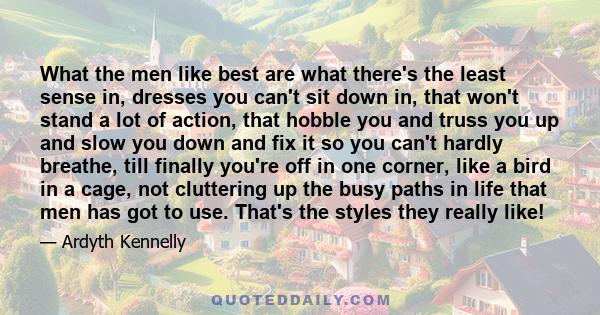 What the men like best are what there's the least sense in, dresses you can't sit down in, that won't stand a lot of action, that hobble you and truss you up and slow you down and fix it so you can't hardly breathe,