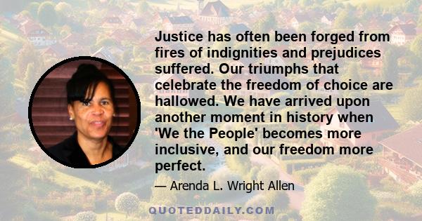 Justice has often been forged from fires of indignities and prejudices suffered. Our triumphs that celebrate the freedom of choice are hallowed. We have arrived upon another moment in history when 'We the People'