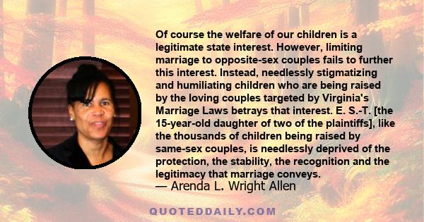 Of course the welfare of our children is a legitimate state interest. However, limiting marriage to opposite-sex couples fails to further this interest. Instead, needlessly stigmatizing and humiliating children who are