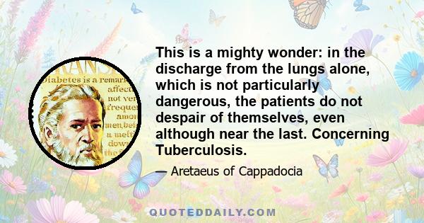 This is a mighty wonder: in the discharge from the lungs alone, which is not particularly dangerous, the patients do not despair of themselves, even although near the last. Concerning Tuberculosis.