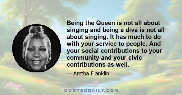 Being the Queen is not all about singing and being a diva is not all about singing. It has much to do with your service to people. And your social contributions to your community and your civic contributions as well.