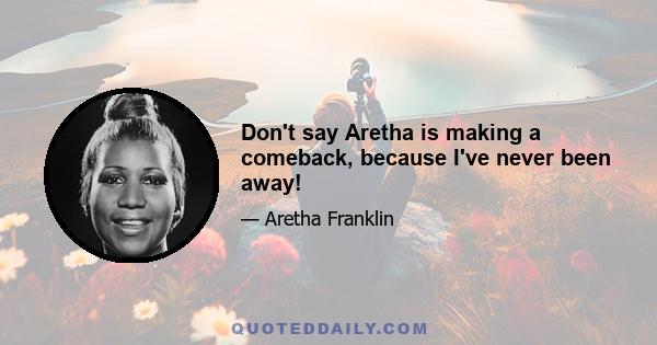 Don't say Aretha is making a comeback, because I've never been away!