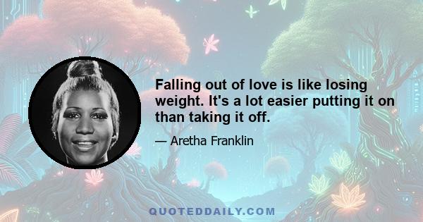 Falling out of love is like losing weight. It's a lot easier putting it on than taking it off.