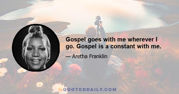 Gospel goes with me wherever I go. Gospel is a constant with me.