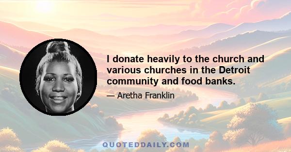 I donate heavily to the church and various churches in the Detroit community and food banks.