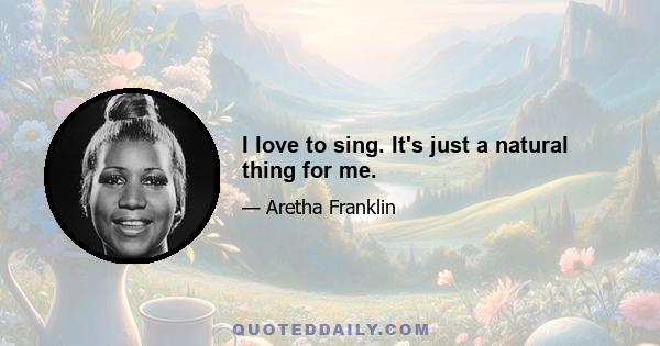 I love to sing. It's just a natural thing for me.