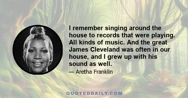 I remember singing around the house to records that were playing. All kinds of music. And the great James Cleveland was often in our house, and I grew up with his sound as well.