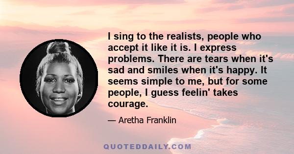 I sing to the realists, people who accept it like it is. I express problems. There are tears when it's sad and smiles when it's happy. It seems simple to me, but for some people, I guess feelin' takes courage.